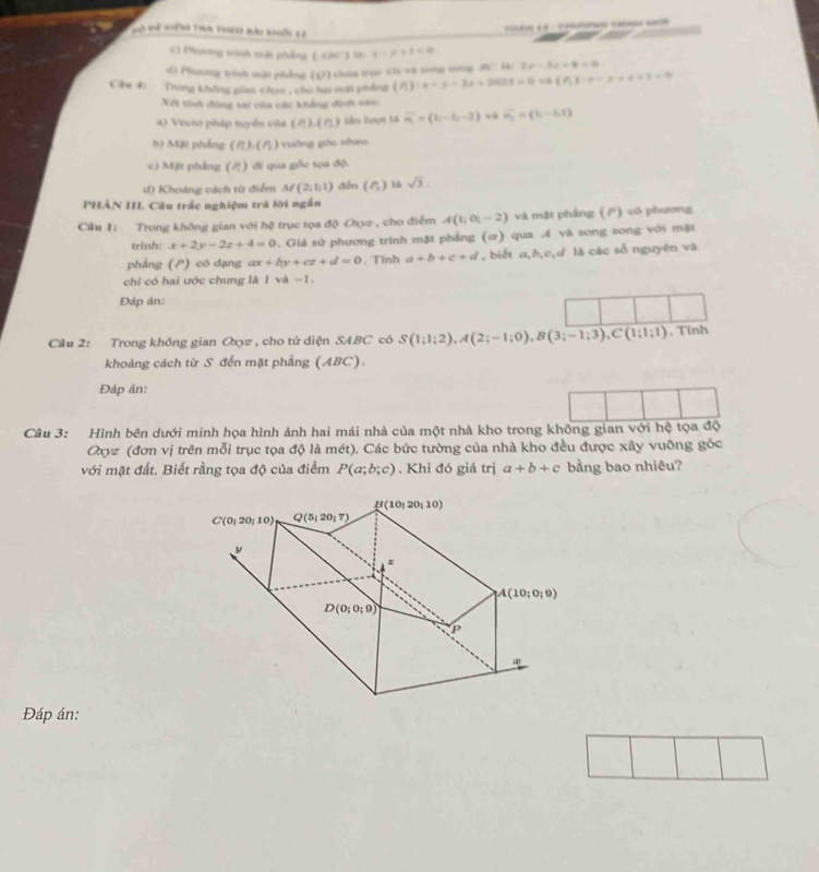 Nài Về niếng tha theu bài khời l2
C   
63 Phương trình cật phẳng ( các) t x-x+1=0
s) Phannng trinh m2i phẳng ((2) chana troo the vh song tong 3? l 3x-3x+4=0
Cia 4: Trong không gian chạc , cho hai mật phẩng (h):x-y-2x+2025=0  f_5 :varphi =y,a!= +1=0
Xột tính đóng sai của các khẳng định sao
() Veeto pháp tuyển của (7) L(n) Mm hượi là vector m=(1,-1,-2) và vector m_0=(b_1-b_1)
b) Mặt phảng ().( n ) vuớng góc nhưu.
c) Mặt phẳng (/) đi qua gốc tọa độ.
d) Khoáng cách từ điểm M(2,1,1) đến (delta _ là sqrt(3).
PHẢN III. Câu trấc nghiệm trã lời ngắn
Câu I: Trong không gian với hệ trục tọa độ Oxyz , cho điểm A(1;0;-2) và mật phẳng (P) có phương
trinh: x+2y-2z+4=0. Giá sử phương trình mặt phẳng (α) qua A và song song với mặt
phầng (P) có dạng ax+by+cz+d=0. Tính a+b+c+d , biết a,δ,c,d là các số nguyên và
chỉ có hai ước chung là 1 và -1.
Đáp án:
Câu 2: Trong không gian Oxz , cho tử diện SABC có S(1;1;2),A(2;-1;0),B(3;-1;3),C(1;1;1) , Tính
khoảng cách từ S đến mặt phẳng (ABC).
Đáp án:
Câu 3: Hình bên dưới minh họa hình ảnh hai mái nhà của một nhà kho trong không gian với hệ tọa độ
Oxyz (đơn vị trên mỗi trục tọa độ là mét). Các bức tường của nhà kho đều được xây vuỡng góc
với mặt đất. Biết rầng tọa độ của điểm P(a;b;c). Khỉ đó giá trị a+b+c bang bao nhiêu?
Đáp án: