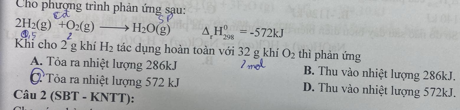 Cho phượng trình phản ứng sạu:
2H_2(g)+O_2(g)to H_2O(g) △ _rH_(298)^0=-572kJ
@5
Khi cho 2^2g khí H_2 tác dụng hoàn toàn với 32 g khí O_2 thì phản ứng
A. Tỏa ra nhiệt lượng 286kJ B. Thu vào nhiệt lượng 286kJ.
Tỏa ra nhiệt lượng 572 kJ D. Thu vào nhiệt lượng 572kJ.
Câu 2 (SBT - KNTT):