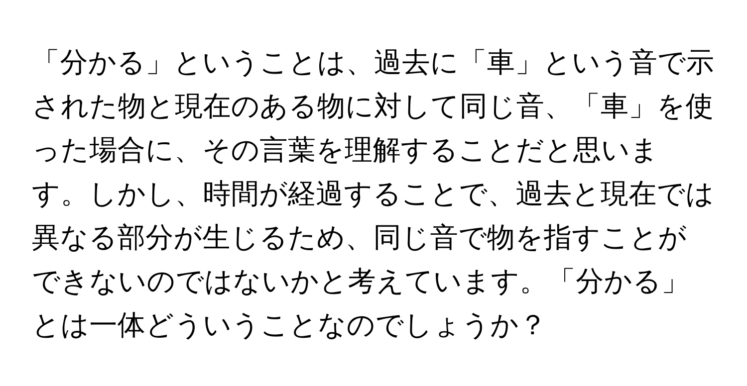 「分かる」ということは、過去に「車」という音で示された物と現在のある物に対して同じ音、「車」を使った場合に、その言葉を理解することだと思います。しかし、時間が経過することで、過去と現在では異なる部分が生じるため、同じ音で物を指すことができないのではないかと考えています。「分かる」とは一体どういうことなのでしょうか？