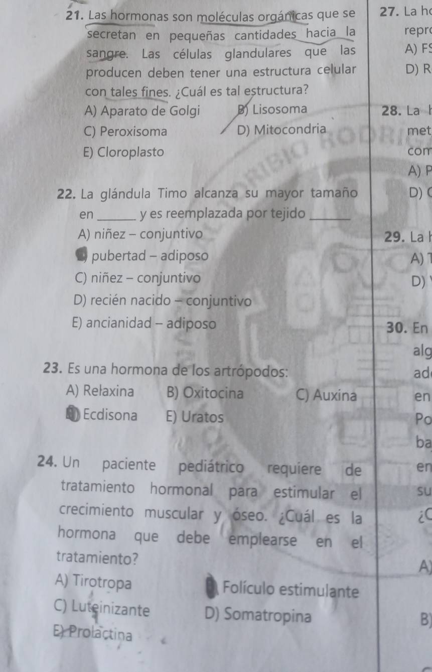 Las hormonas son moléculas orgánicas que se 27. La h
secretan en pequeñas cantidades hacia la repr
sangre. Las células glandulares que las A) F
producen deben tener una estructura celular D) R
con tales fines. ¿Cuál es tal estructura?
A) Aparato de Golgi B) Lisosoma 28. La h
C) Peroxisoma D) Mitocondria met
E) Cloroplasto com
A) P
2. La glándula Timo alcanza su mayor tamaño D) C
en_ y es reemplazada por tejido_
A) niñez - conjuntivo 29. La
pubertad - adiposo A)
C) niñez - conjuntivo
D)
D) recién nacido - conjuntivo
E) ancianidad - adiposo 30. En
alg
23. Es una hormona de los artrópodos: ad
A) Rełaxina B) Oxitocina C) Auxina en
D Ecdisona E) Uratos
Po
ba
24. Un paciente pediátrico requiere de en
tratamiento hormonal para estimular el su
crecimiento muscular y óseo. ¿Cuál es la iC
hormona que debe emplearse en el
tratamiento?
A)
A) Tirotropa Folículo estimulante
C) Luteinizante D) Somatropina
B)
E) Prolactina