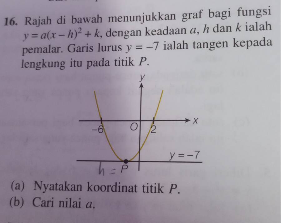 Rajah di bawah menunjukkan graf bagi fungsi
y=a(x-h)^2+k , dengan keadaan a, h dan k ialah
pemalar. Garis lurus y=-7 ialah tangen kepada
lengkung itu pada titik P.
(a) Nyatakan koordinat titik P.
(b) Cari nilai a.