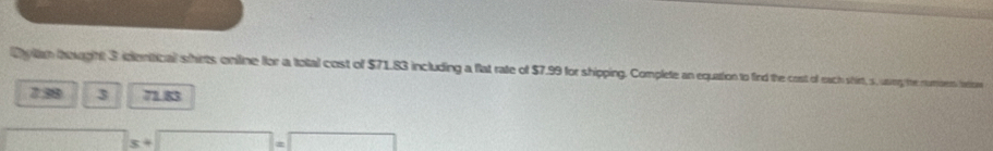 Dy lam tought 3 identical shirts online flor a total cost of $71.83 including a flat rate of $7.99 for shipping. Complete an equation to find the cost of each shirt, s, uany the numms tation
7.38 3 71.83
s+□ =□