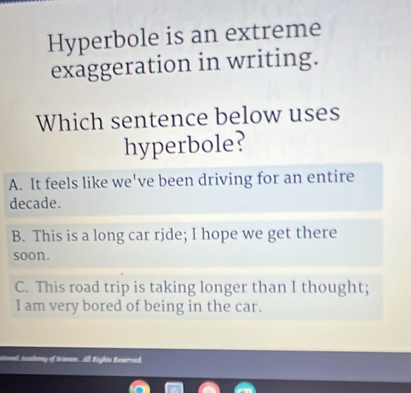 Hyperbole is an extreme
exaggeration in writing.
Which sentence below uses
hyperbole?
A. It feels like we've been driving for an entire
decade.
B. This is a long car ride; I hope we get there
soon.
C. This road trip is taking longer than I thought;
I am very bored of being in the car.
i sessilemy of Scimer. All tights Reserved