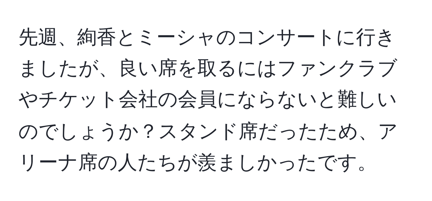 先週、絢香とミーシャのコンサートに行きましたが、良い席を取るにはファンクラブやチケット会社の会員にならないと難しいのでしょうか？スタンド席だったため、アリーナ席の人たちが羨ましかったです。