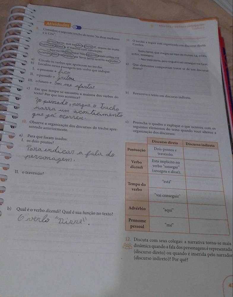 Atividades
Mia cn3 / Verhos e conjugações
c o Cêu':
Considere o seguinte trecho do texto "As duas mulheres 11  O trecho a seguir está organizado em discurso direto
Contira
Gnitou tanto, que se pôs a chorao E, depois de muito
murmurar,idisse a si mesmo com convicção: enfim, sossegou: Subiu tanto, que chegou ao topo do mundo. Lá, o Cêu.
Aqui eu não fico maist Não (uguento esses pilões me
furando Vou me afastar da Terra tanto quanto eu puder  Aqui está ôtimo, pois ninguém vai conseguir me furar
a) Círcule os verbos que aparecem no trecho direto?
_
b) Localize nessa passagem um verbo que indique
a) Que elementos comprovam tratar-se de um discurso
1. o presente 
_
I o passado 
_
III. o futuro →
c) Em que tempo se encontra a maioria dos verbos do
texto? Por que isso acontece?
b) Reescreva o texto em discurso indireto.
_
_
_
c) Preencha o quadro e explique o que ocorreu com os
10. Observe a organização dos discursos do trecho apre- organização dos discurs
sentado anteriormente.
seguintes elementos do texto quando você alterou a
a) Para que foram usados: 
I. os dois-pontos?
_
_
_
H. o travessão?
_
_
_
b) Qual é o verbo dicendi? Qual é sua função no texto?
_
_
_12. Discuta com seus colegas: a narrativa torna-se mais
_909, dinâmica quando a fala dos personagens é representada
(discurso direto) ou quando é inserida pelo narrador
(discurso indireto)? Por quê?
4