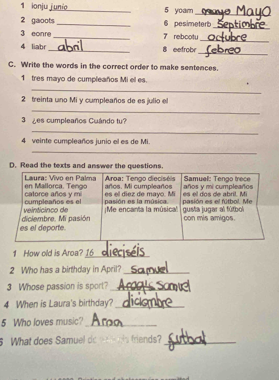 ionju junio_ 5 yoam 
_ 
2 gaoots _6 pesimeterb 
_ 
3 eonre _7 rebcotu 
_ 
_ 
4 liabr _8 eefrobr 
C. Write the words in the correct order to make sentences. 
1 tres mayo de cumpleaños Mi el es. 
_ 
2 treinta uno Mi y cumpleaños de es julio el 
_ 
3 ¿es cumpleaños Cuándo tu? 
_ 
4 veinte cumpleaños junio el es de Mi. 
_ 
D. Read the texts and answer the questions. 
1 How old is Aroa? 16_ 
2 Who has a birthday in April?_ 
3 Whose passion is sport?_ 
4 When is Laura's birthday?_ 
5 Who loves music?_ 
6 What does Samuel do watl his friends?_