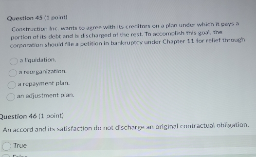 Construction Inc. wants to agree with its creditors on a plan under which it pays a
portion of its debt and is discharged of the rest. To accomplish this goal, the
corporation should file a petition in bankruptcy under Chapter 11 for relief through
a liquidation.
a reorganization.
a repayment plan.
an adjustment plan.
Question 46 (1 point)
An accord and its satisfaction do not discharge an original contractual obligation.
True