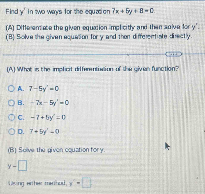 Find y' in two ways for the equation 7x+5y+8=0. 
(A) Differentiate the given equation implicitly and then solve for y'. 
(B) Solve the given equation for y and then differentiate directly.
(A) What is the implicit differentiation of the given function?
A. 7-5y'=0
B. -7x-5y'=0
C. -7+5y'=0
D. 7+5y'=0
(B) Solve the given equation for y.
y=□
Using either method, y'=□.