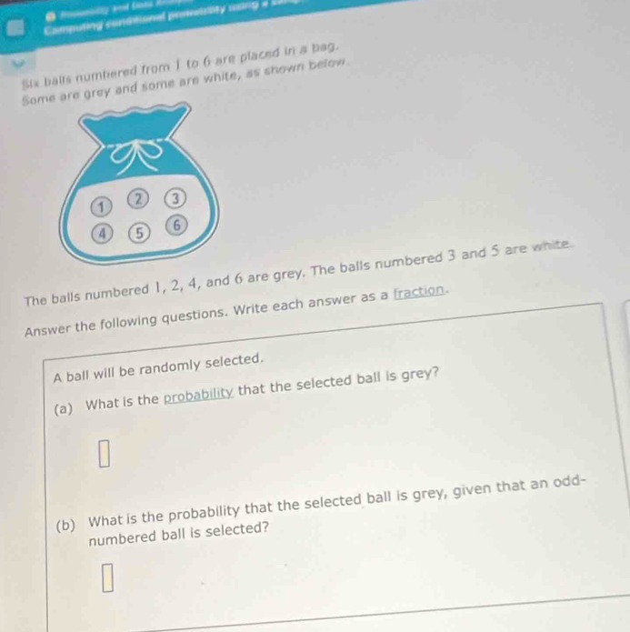 Camputing conditional preeility using === 
Six balls numbered from 1 to 6 are placed in a bag. 
Somgrey and some are white, as shown below. 
The balls numbered 1, 2, 4, and 6 are grey. The balls numbered 3 and 5 are white. 
Answer the following questions. Write each answer as a fraction. 
A ball will be randomly selected. 
(a) What is the probability that the selected ball is grey? 
(b) What is the probability that the selected ball is grey, given that an odd- 
numbered ball is selected?