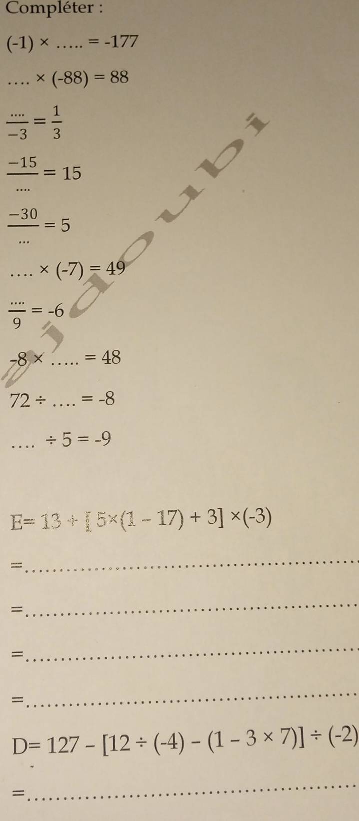 Compléter :
(-1)* .....=-177
_ * (-88)=88
 (...)/-3 = 1/3 
 (-15)/... =15
 (-30)/... =5 ....* (-7)=49
 (...)/9 =-6
-8* . _  =48
72/ _ =-8
_ / 5=-9
E=13+[5* (1-17)+3]* (-3)
=
_ 
= 
_ 
= 
_ 
= 
_
D=127-[12/ (-4)-(1-3* 7)]/ (-2)
=
_