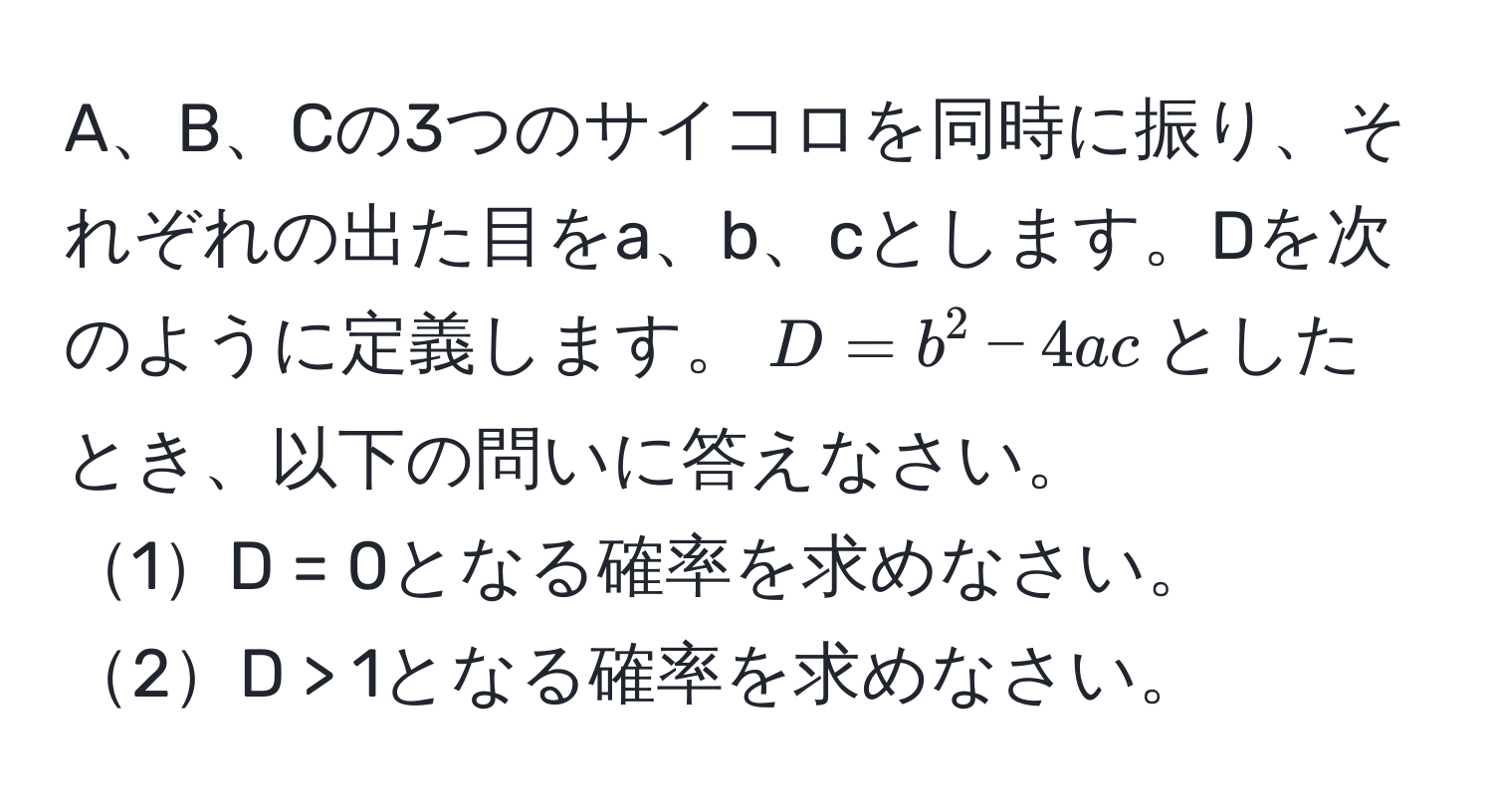 A、B、Cの3つのサイコロを同時に振り、それぞれの出た目をa、b、cとします。Dを次のように定義します。$D = b^2 - 4ac$としたとき、以下の問いに答えなさい。
1D = 0となる確率を求めなさい。
2D > 1となる確率を求めなさい。