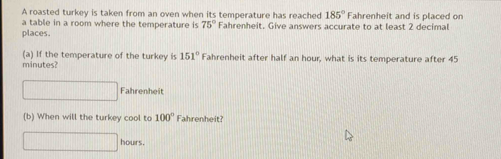 A roasted turkey is taken from an oven when its temperature has reached 185° Fahrenheit and is placed on 
a table in a room where the temperature is 75° Fahrenheit. Give answers accurate to at least 2 decimal 
places. 
(a) If the temperature of the turkey is 151° Fahrenheit after half an hour, what is its temperature after 45
minutes? 
□ Fahrenheit 
(b) When will the turkey cool to 100° Fahrenheit?
□ hours.