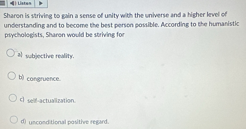 Listen
Sharon is striving to gain a sense of unity with the universe and a higher level of
understanding and to become the best person possible. According to the humanistic
psychologists, Sharon would be striving for
a) subjective reality.
b) congruence.
c)self-actualization.
d) unconditional positive regard.