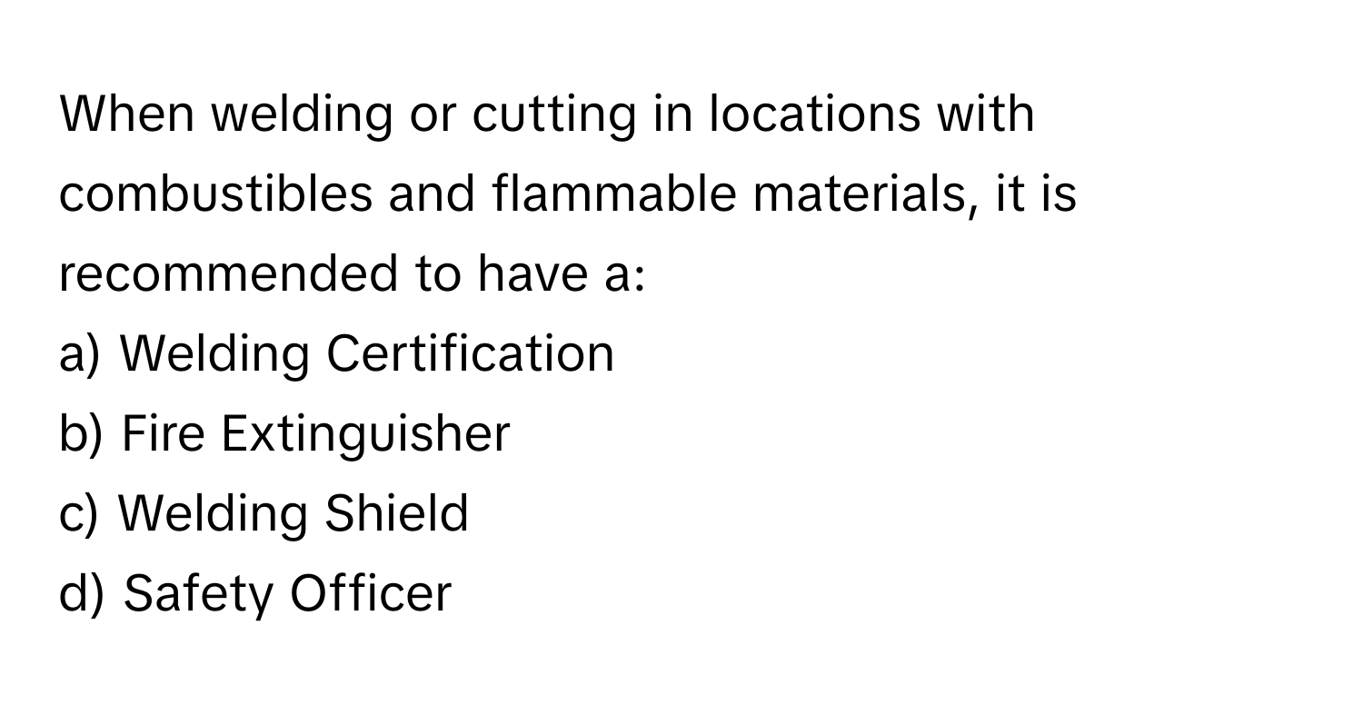 When welding or cutting in locations with combustibles and flammable materials, it is recommended to have a:

a) Welding Certification 
b) Fire Extinguisher 
c) Welding Shield 
d) Safety Officer