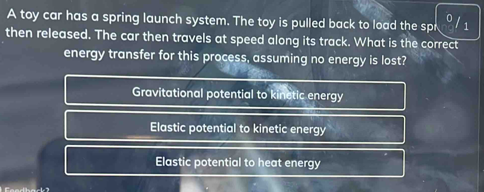 A toy car has a spring launch system. The toy is pulled back to load the spr 1
then released. The car then travels at speed along its track. What is the correct
energy transfer for this process, assuming no energy is lost?
Gravitational potential to kinetic energy
Elastic potential to kinetic energy
Elastic potential to heat energy
eedback2