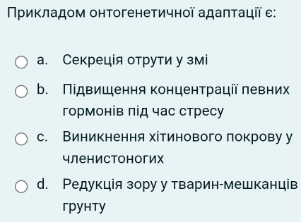 Νриκладом онтогенетичнοї адаπτації ε:
а. Секреція отрути у змі
b. Підвищення концентрації левних
гормонів πід час стресу
с. Виникнення хітинового локрову у
членистоногих
d. Редукція зору у тварин-мешканців
грунтy