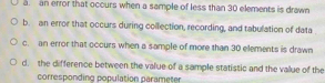 a. an error that occurs when a sample of less than 30 elements is drawn
b. an error that occurs during collection, recording, and tabulation of data
c. an error that occurs when a sample of more than 30 elements is drawn
d. the difference between the value of a sample statistic and the value of the
corresponding population parameter