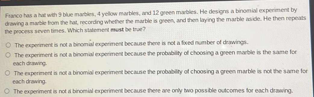 Franco has a hat with 9 blue marbles, 4 yellow marbles, and 12 green marbles. He designs a binomial experiment by
drawing a marble from the hat, recording whether the marble is green, and then laying the marble aside. He then repeats
the process seven times. Which statement must be true?
The experiment is not a binomial experiment because there is not a fixed number of drawings.
The experiment is not a binomial experiment because the probability of choosing a green marble is the same for
each drawing.
The experiment is not a binomial experiment because the probability of choosing a green marble is not the same for
each drawing.
The experiment is not a binomial experiment because there are only two possible outcomes for each drawing.