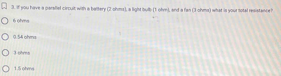 If you have a parallel circuit with a battery (2 ohms), a light bulb (1 ohm), and a fan (3 ohms) what is your total resistance?
6 ohms
0.54 ohms
3 ohms
1.5 ohms