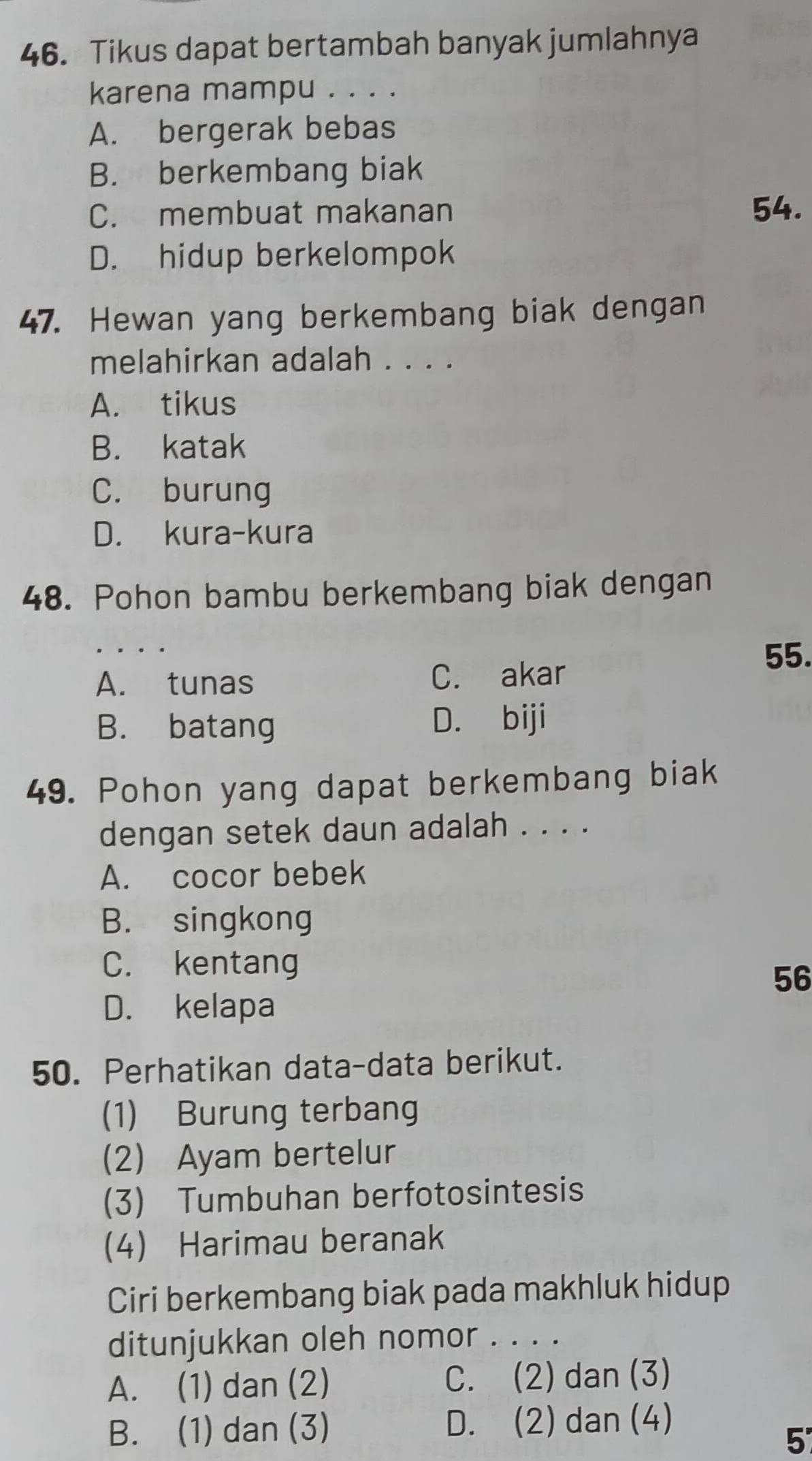 Tikus dapat bertambah banyak jumlahnya
karena mampu . . . .
A. bergerak bebas
B. berkembang biak
C. membuat makanan 54.
D. hidup berkelompok
47. Hewan yang berkembang biak dengan
melahirkan adalah . . . .
A. tikus
B. katak
C. burung
D. kura-kura
48. Pohon bambu berkembang biak dengan
55.
A. tunas C. akar
B. batang D. biji
49. Pohon yang dapat berkembang biak
dengan setek daun adalah . . . .
A. cocor bebek
B. singkong
C. kentang
56
D. kelapa
50. Perhatikan data-data berikut.
(1) Burung terbang
(2) Ayam bertelur
(3) Tumbuhan berfotosintesis
(4) Harimau beranak
Ciri berkembang biak pada makhluk hidup
ditunjukkan oleh nomor . . . .
A. (1) dan (2) C. (2) dan (3)
B. (1) dan (3) D. (2) dan (4)
5