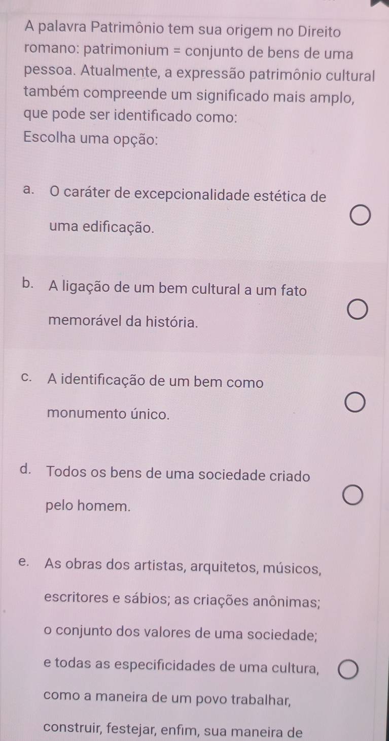 A palavra Patrimônio tem sua origem no Direito
romano: patrimonium = conjunto de bens de uma
pessoa. Atualmente, a expressão patrimônio cultural
também compreende um significado mais amplo,
que pode ser identificado como:
Escolha uma opção:
a. O caráter de excepcionalidade estética de
uma edificação.
b. A ligação de um bem cultural a um fato
memorável da história.
c. A identificação de um bem como
monumento único.
d. Todos os bens de uma sociedade criado
pelo homem.
e. As obras dos artistas, arquitetos, músicos,
escritores e sábios; as criações anônimas;
o conjunto dos valores de uma sociedade;
e todas as especificidades de uma cultura,
como a maneira de um povo trabalhar,
construir, festejar, enfim, sua maneira de