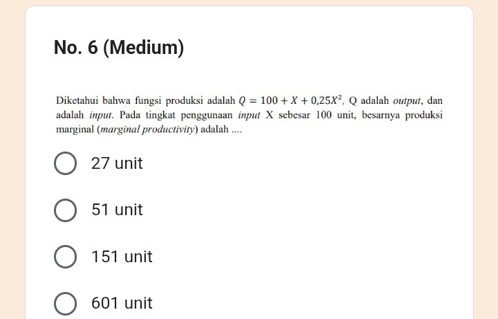 No. 6 (Medium)
Diketahui bahwa fungsi produksi adalah Q=100+X+0,25X^2 , Q adalah output, dan
adalah input. Pada tingkat penggunaan input X sebesar 100 unit, besarnya produksi
marginal (marginal productivity) adalah ....
27 unit
51 unit
151 unit
601 unit