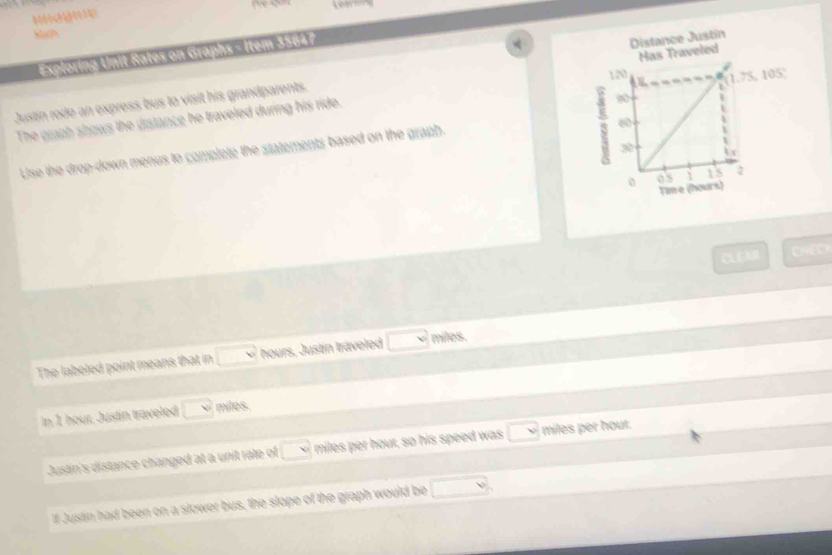 Muc 
Exploring Unit Rates on Graphs = Item 35647
(1.75,105)
Justin rode an express bus to visit his grandparents. Distance Justín Has Traveled 
The graph shows the distance he traveled during his ride. 
Use the drop-down menus to complete the statements based on the graph. 
CEM CHEC 
The labeled point means that in □ w hours, Justin traveled □ miles. 
In 1 hour, Justin traveled □ v miles. 
Justin's distance changed at a unit rale of □ w miles per hour, so his speed was □ miles per hour. 
If Justin had been on a slower bus, the slope of the graph would be □