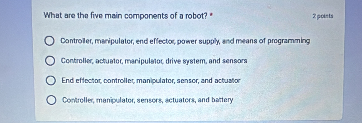 What are the five main components of a robot? * 2 points
Controller, manipulator, end effector, power supply, and means of programming
Controller, actuator, manipulator, drive system, and sensors
End effector, controller, manipulator, sensor, and actuator
Controller, manipulator, sensors, actuators, and battery