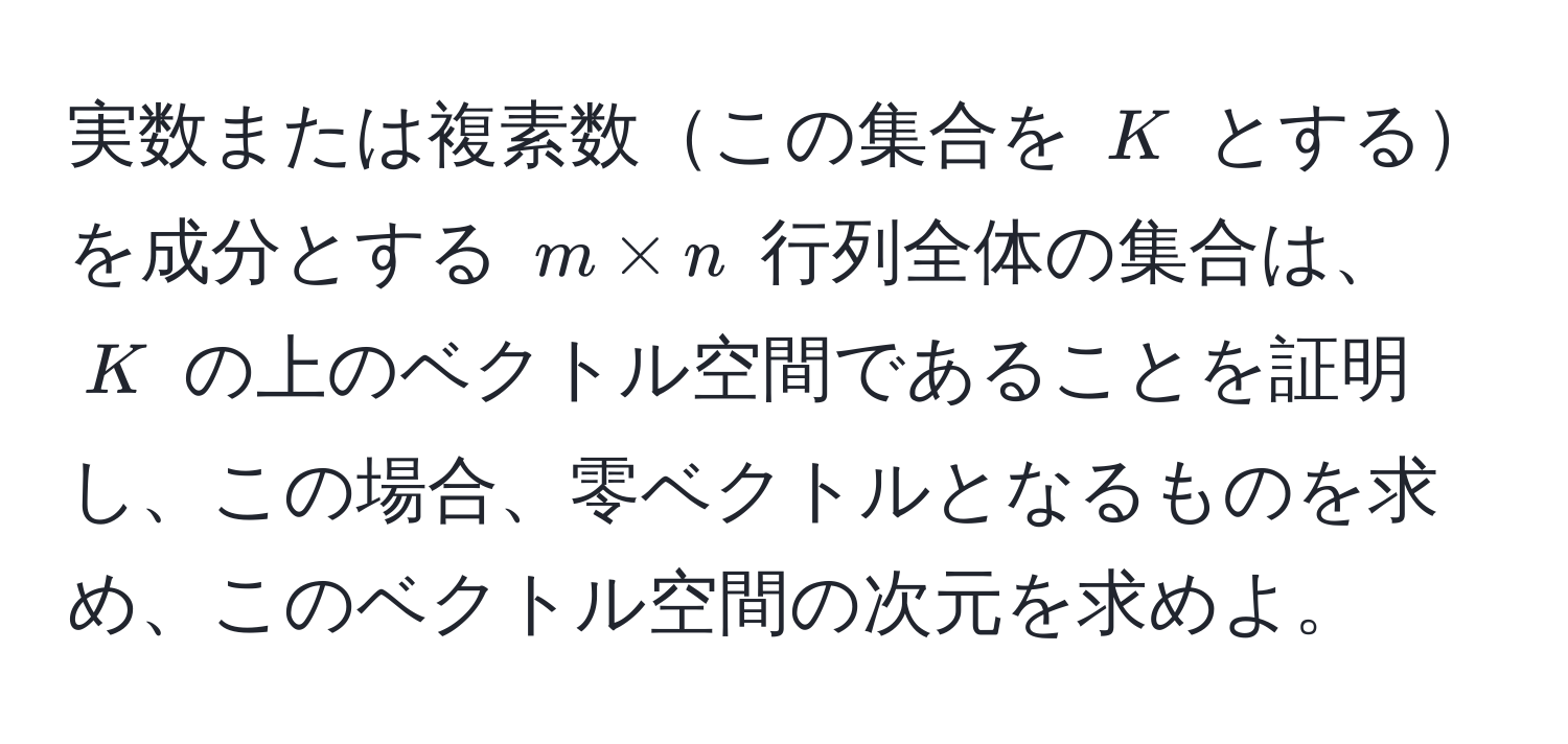 実数または複素数この集合を $K$ とするを成分とする $m * n$ 行列全体の集合は、$K$ の上のベクトル空間であることを証明し、この場合、零ベクトルとなるものを求め、このベクトル空間の次元を求めよ。