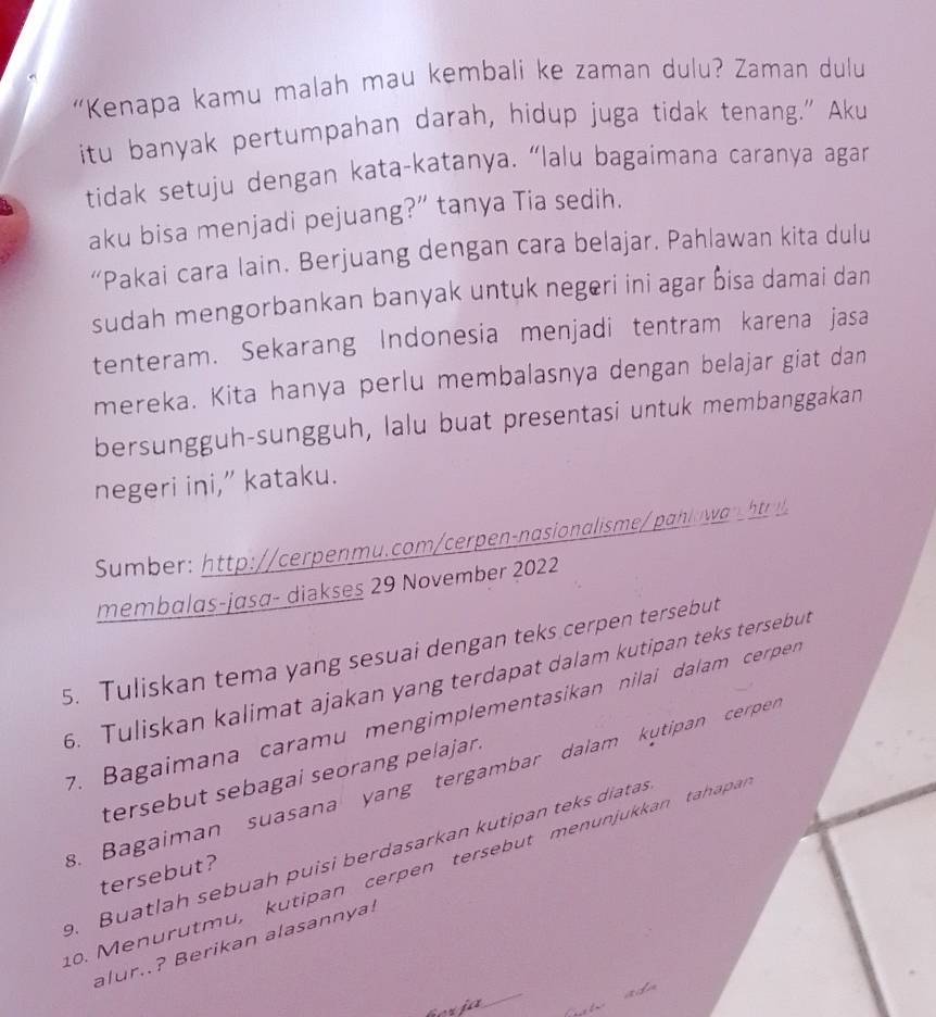 “Kenapa kamu malah mau kembali ke zaman dulu? Zaman dulu 
itu banyak pertumpahan darah, hidup juga tidak tenang." Aku 
tidak setuju dengan kata-katanya. “lalu bagaimana caranya agan 
aku bisa menjadi pejuang?” tanya Tia sedih. 
“Pakai cara lain. Berjuang dengan cara belajar. Pahlawan kita dulu 
sudah mengorbankan banyak untuk negeri ini agar Ōisa damai dan 
tenteram. Sekarang Indonesia menjadi tentram karena jasa 
mereka. Kita hanya perlu membalasnya dengan belajar giat dan 
bersungguh-sungguh, lalu buat presentasi untuk membanggakan 
negeri ini,” kataku. 
Sumber: http://cerpenmu.com/cerpen-nasionalisme/ palowh 
membalas-jasa- diakses 29 November 2022 
5. Tuliskan tema yang sesuai dengan teks cerpen tersebut 
6. Tuliskan kalimat ajakan yang terdapat dalam kutipan teks tersebut 
7. Bagaimana caramu mengimplementasikan nilai dalam cerper 
tersebut sebagai seorang pelajar. 
8. Bagaiman suasana yang tergambar dalam kutipan cerpen 
. Buatlah sebuah puisi berdasarkan kutipan teks diatas 
o. M enurutmu, kutipan cerpen tersebut menunjukkan tahapa 
tersebut? 
alur..? Berikan alasannya!