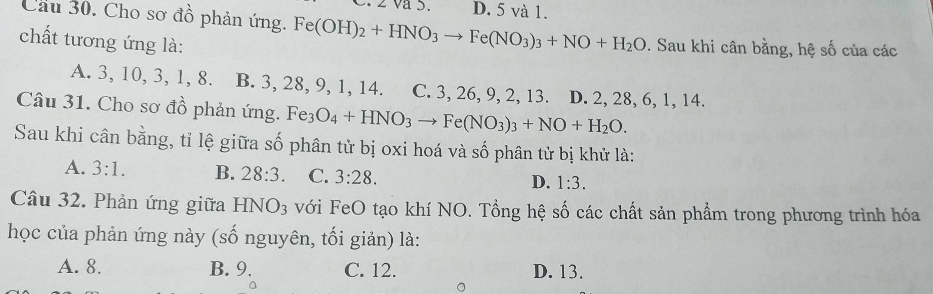 Va 5. D. 5 và 1.
Cầu 30. Cho sơ đồ phản ứng. Fe(OH)_2+HNO_3to Fe(NO_3)_3+NO+H_2O. Sau khi cân bằng, hệ số của các
chất tương ứng là:
A. 3, 10, 3, 1, 8. B. 3, 28, 9, 1, 14. C. 3, 26, 9, 2, 13. D. 2, 28, 6, 1, 14.
Câu 31. Cho sơ đồ phản ứng. Fe3 O_4+HNO_3to Fe(NO_3)_3+NO+H_2O. 
Sau khi cân bằng, tỉ lệ giữa số phân tử bị oxi hoá và số phân tử bị khử là:
A. 3:1. B. 28:3. C. 3:28.
D. 1:3. 
Câu 32. Phản ứng giữa HNO_3 với FeO tạo khí NO. Tổng hệ số các chất sản phẩm trong phương trình hóa
học của phản ứng này (số nguyên, tối giản) là:
A. 8. B. 9. C. 12. D. 13.
。