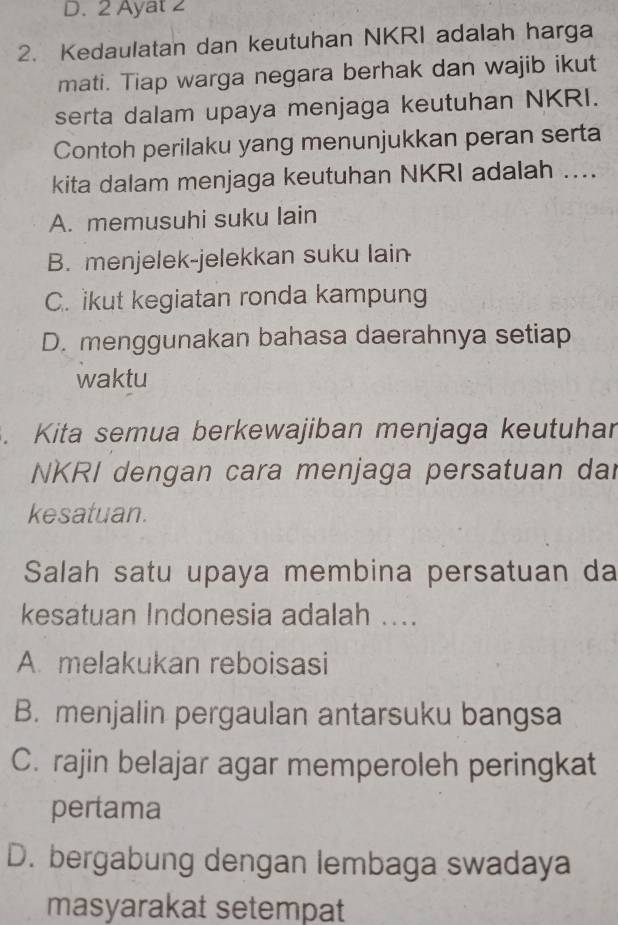 D. 2 Ayat 2
2. Kedaulatan dan keutuhan NKRI adalah harga
mati. Tiap warga negara berhak dan wajib ikut
serta dalam upaya menjaga keutuhan NKRI.
Contoh perilaku yang menunjukkan peran serta
kita dalam menjaga keutuhan NKRI adalah ....
A. memusuhi suku lain
B. menjelek-jelekkan suku lain
C. ikut kegiatan ronda kampung
D. menggunakan bahasa daerahnya setiap
waktu
. Kita semua berkewajiban menjaga keutuhar
NKRI dengan cara menjaga persatuan dar
kesatuan.
Salah satu upaya membina persatuan da
kesatuan Indonesia adalah ....
A. melakukan reboisasi
B. menjalin pergaulan antarsuku bangsa
C. rajin belajar agar memperoleh peringkat
pertama
D. bergabung dengan lembaga swadaya
masyarakat setempat