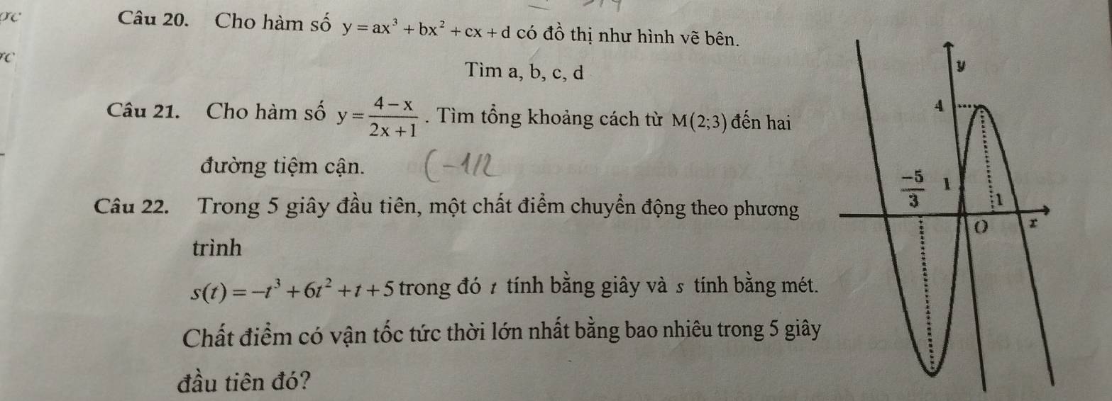 Cho hàm số y=ax^3+bx^2+cx+d có đồ thị như hình vẽ bên.
FC Tìm a, b, c, d
Câu 21. Cho hàm số y= (4-x)/2x+1 . Tìm tổng khoảng cách từ M(2;3) đến hai
đường tiệm cận.
Câu 22.  Trong 5 giây đầu tiên, một chất điểm chuyển động theo phương
trình
s(t)=-t^3+6t^2+t+5 trong đó 7 tính bằng giây và s tính bằng mét.
Chất điểm có vận tốc tức thời lớn nhất bằng bao nhiêu trong 5 giây
đầu tiên đó?