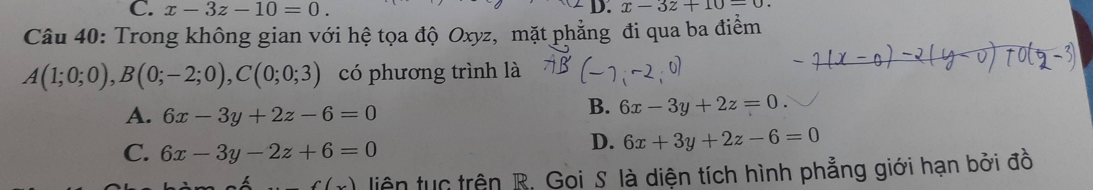 C. x-3z-10=0. D. x-3z+10-0. 
Câu 40: Trong không gian với hệ tọa độ Oxyz, mặt phẳng đi qua ba điểm
A(1;0;0), B(0;-2;0), C(0;0;3) có phương trình là
A. 6x-3y+2z-6=0
B. 6x-3y+2z=0.
C. 6x-3y-2z+6=0
D. 6x+3y+2z-6=0
f(x) liên tục trên R. Gọi S. là diện tích hình phẳng giới hạn bởi đồ