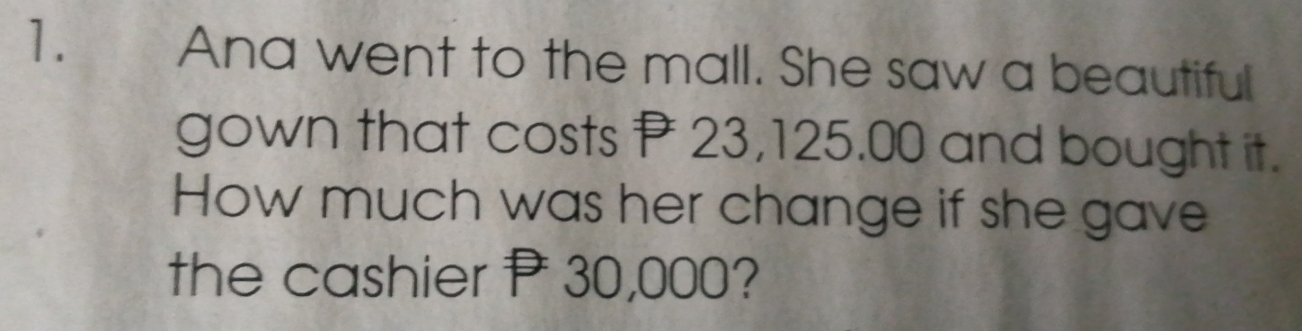 Ana went to the mall. She saw a beautiful 
gown that costs P 23,125.00 and bought it. 
How much was her change if she gave 
the cashier P 30,000?