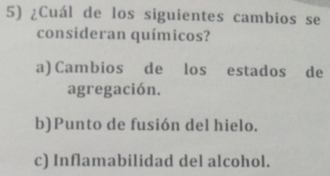 ¿Cuál de los siguientes cambios se
consideran químicos?
a) Cambios de los estados de
agregación.
b)Punto de fusión del hielo.
c) Inflamabilidad del alcohol.