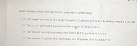 Which situation could NOT represent a proportional relationship?
The weight in wweeks of a puppy that gains 1.5 pounds per week if its starting weight is 6 pounds.
The cost of purchasing ρ pounds of banangs for $0.39 per pound.
The amount an employee earns who makes $13.50 per hour in h hours.
The number of gallons of oil in b barrels with 48 gallons of oil in each barrel.