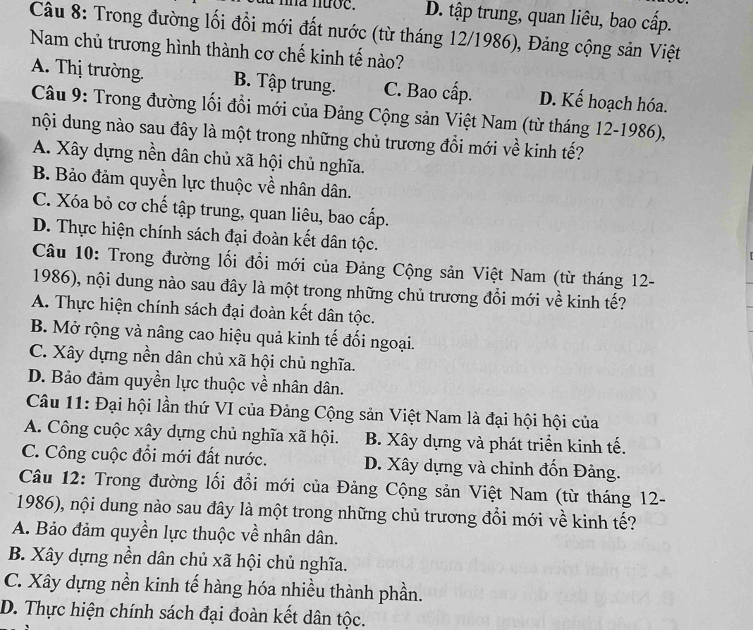 nha nước. D. tập trung, quan liêu, bao cấp.
Câu 8: Trong đường lối đổi mới đất nước (từ tháng 12/1986), Đảng cộng sản Việt
Nam chủ trương hình thành cơ chế kinh tế nào?
A. Thị trường. B. Tập trung. C. Bao cấp. D. Kế hoạch hóa.
Câu 9: Trong đường lối đổi mới của Đảng Cộng sản Việt Nam (từ tháng 12-1986),
nội dung nào sau đây là một trong những chủ trương đổi mới về kinh tế?
A. Xây dựng nền dân chủ xã hội chủ nghĩa.
B. Bảo đảm quyền lực thuộc về nhân dân.
C. Xóa bỏ cơ chế tập trung, quan liêu, bao cấp.
D. Thực hiện chính sách đại đoàn kết dân tộc.
Câu 10: Trong đường lối đổi mới của Đảng Cộng sản Việt Nam (từ tháng 12-
1986), nội dung nào sau đây là một trong những chủ trương đổi mới về kinh tế?
A. Thực hiện chính sách đại đoàn kết dân tộc.
B. Mở rộng và nâng cao hiệu quả kinh tế đối ngoại.
C. Xây dựng nền dân chủ xã hội chủ nghĩa.
D. Bảo đảm quyền lực thuộc về nhân dân.
Câu 11: Đại hội lần thứ VI của Đảng Cộng sản Việt Nam là đại hội hội của
A. Công cuộc xây dựng chủ nghĩa xã hội. B. Xây dựng và phát triển kinh tế.
C. Công cuộc đổi mới đất nước. D. Xây dựng và chỉnh đốn Đảng.
Câu 12: Trong đường lối đổi mới của Đảng Cộng sản Việt Nam (từ tháng 12-
1986), nội dung nào sau đây là một trong những chủ trương đổi mới về kinh tế?
A. Bảo đảm quyền lực thuộc về nhân dân.
B. Xây dựng nền dân chủ xã hội chủ nghĩa.
C. Xây dựng nền kinh tế hàng hóa nhiều thành phần.
D. Thực hiện chính sách đại đoàn kết dân tộc.