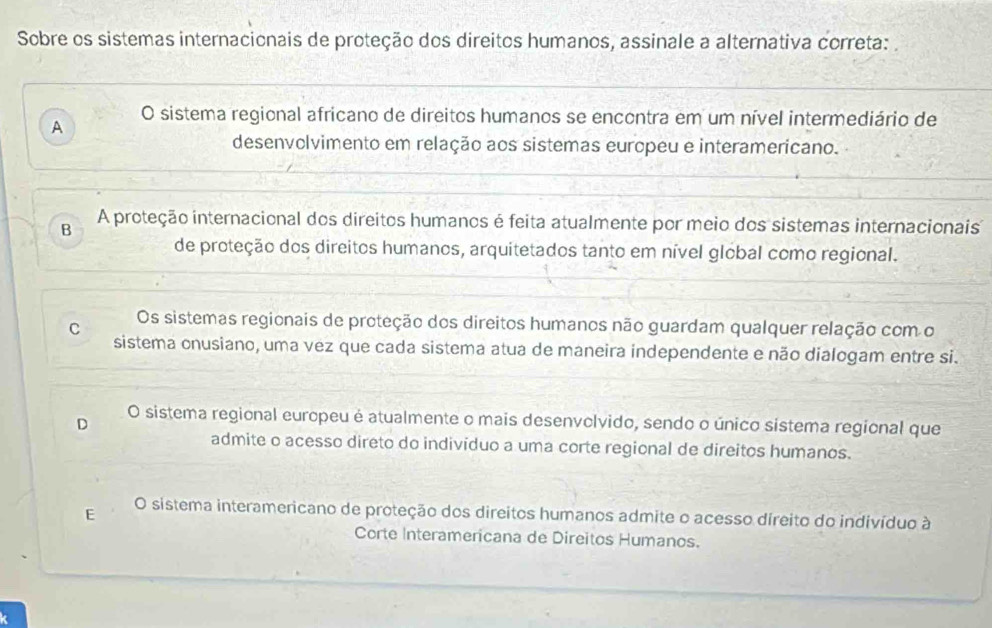 Sobre os sistemas internacionais de proteção dos direitos humanos, assinale a alternativa correta:
A O sistema regional africano de direitos humanos se encontra em um nível intermediário de
desenvolvimento em relação aos sistemas europeu e interamericano.
B A proteção internacional dos direitos humanos é feita atualmente por meio dos sistemas internacionais
de proteção dos direitos humanos, arquitetados tanto em nível global como regional.
C Os sistemas regionais de proteção dos direitos humanos não guardam qualquer relação com o
sistema onusiano, uma vez que cada sistema atua de maneira independente e não dialogam entre si.
D
O sistema regional europeu é atualmente o mais desenvolvido, sendo o único sistema regional que
admite o acesso direto do indivíduo a uma corte regional de direitos humanos.
E O sistema interamericano de proteção dos direitos humanos admite o acesso direito do indivíduo à
Corte Interamericana de Direitos Humanos.