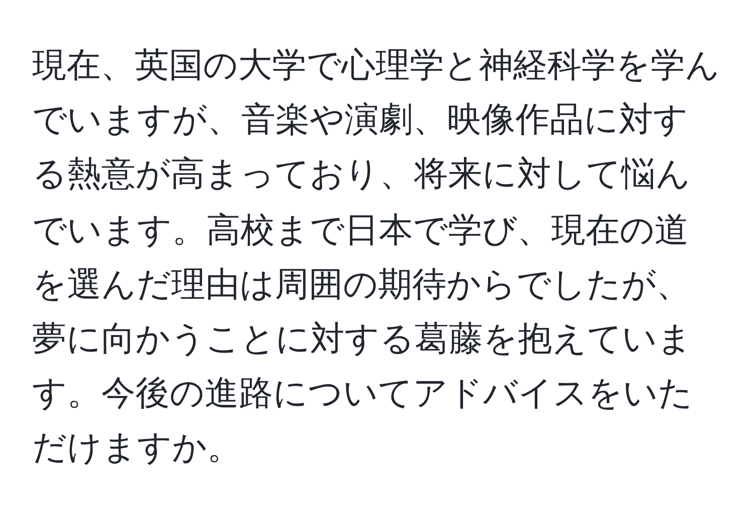 現在、英国の大学で心理学と神経科学を学んでいますが、音楽や演劇、映像作品に対する熱意が高まっており、将来に対して悩んでいます。高校まで日本で学び、現在の道を選んだ理由は周囲の期待からでしたが、夢に向かうことに対する葛藤を抱えています。今後の進路についてアドバイスをいただけますか。