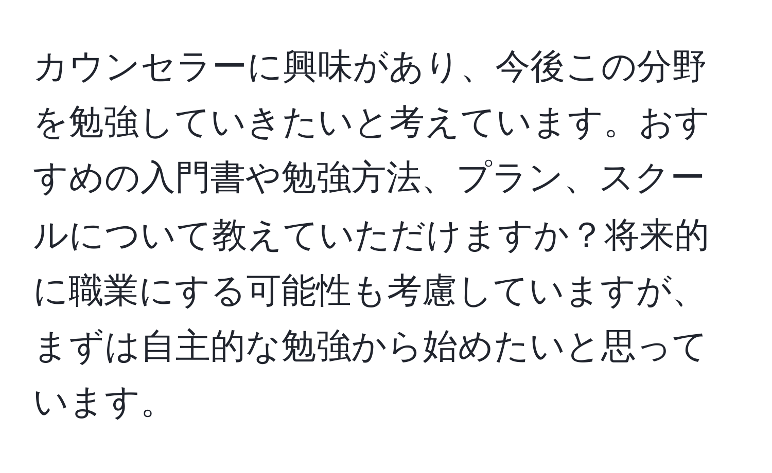 カウンセラーに興味があり、今後この分野を勉強していきたいと考えています。おすすめの入門書や勉強方法、プラン、スクールについて教えていただけますか？将来的に職業にする可能性も考慮していますが、まずは自主的な勉強から始めたいと思っています。