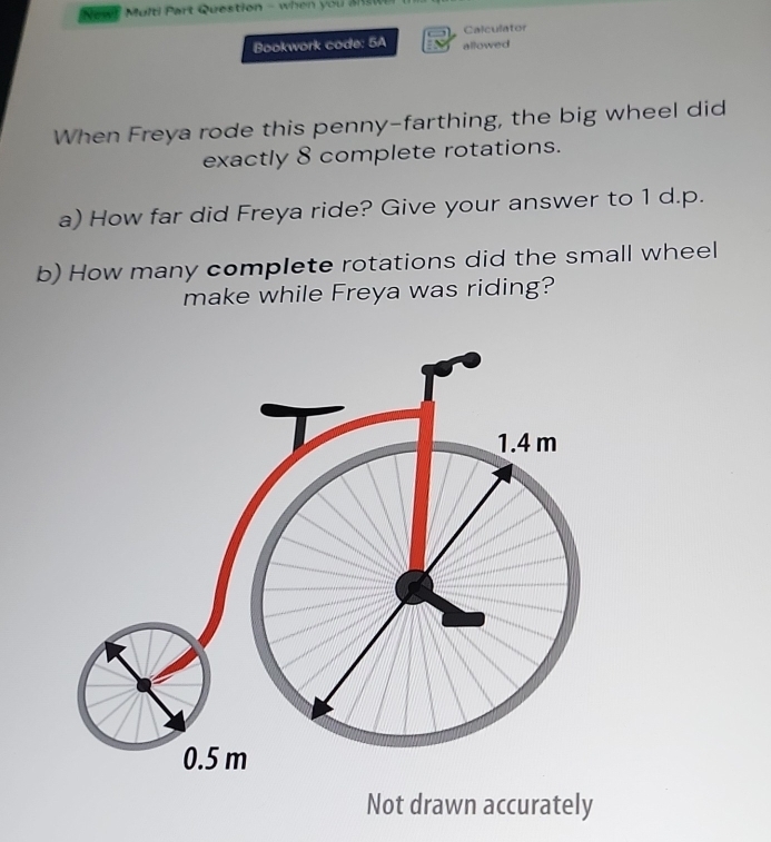 New! Multi Part Question - when you a 
Bookwork code: 5A allowed Calculator 
When Freya rode this penny-farthing, the big wheel did 
exactly 8 complete rotations. 
a) How far did Freya ride? Give your answer to 1 d. p. 
b) How many complete rotations did the small wheel 
make while Freya was riding? 
Not drawn accurately