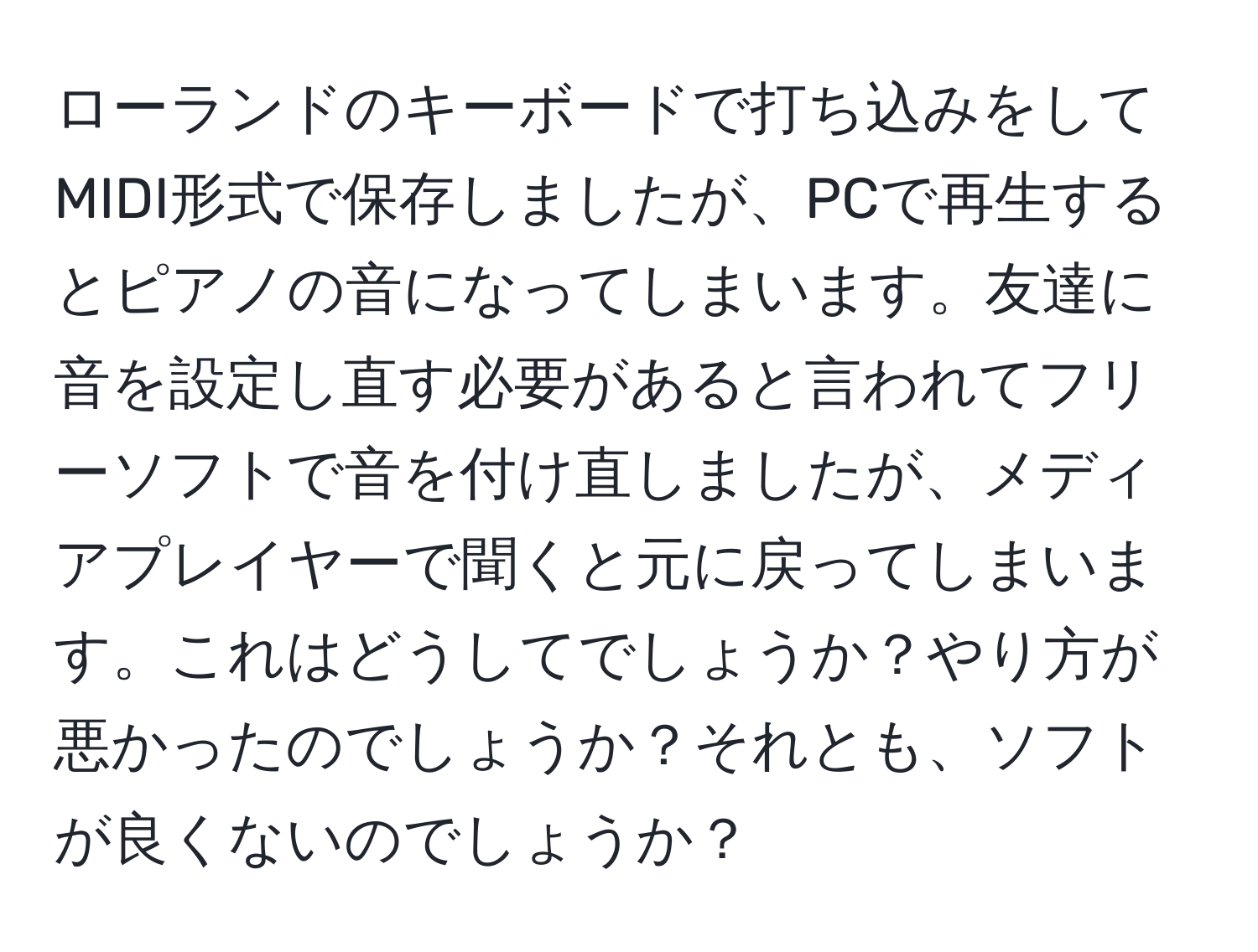 ローランドのキーボードで打ち込みをしてMIDI形式で保存しましたが、PCで再生するとピアノの音になってしまいます。友達に音を設定し直す必要があると言われてフリーソフトで音を付け直しましたが、メディアプレイヤーで聞くと元に戻ってしまいます。これはどうしてでしょうか？やり方が悪かったのでしょうか？それとも、ソフトが良くないのでしょうか？