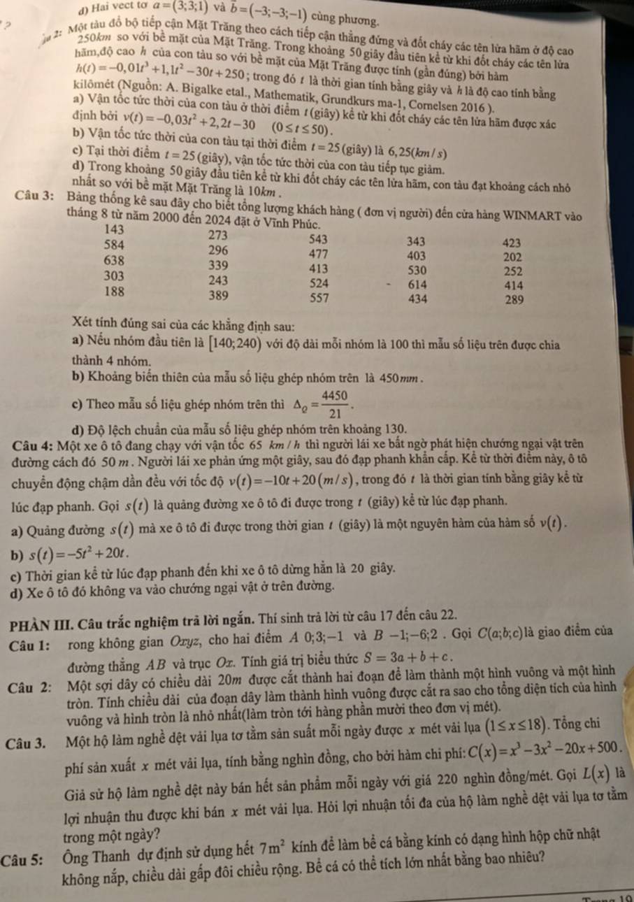 Hai vect to a=(3;3;1) và vector b=(-3;-3;-1) cùng phương.
?
ậ 2: Một tàu đổ bộ tiếp cận Mặt Trăng theo cách tiếp cận thẳng đứng và đốt cháy các tên lửa hãm ở độ cao
250km so với bề mặt của Mặt Trăng. Trong khoảng 50 giây đầu tiên kể từ khi đốt cháy các tên lửa
hăm,độ cao h của con tàu so với bề mặt của Mặt Trăng được tính (gần đúng) bởi hàm
h(t)=-0,01t^3+1,1t^2-30t+250; trong đó # là thời gian tính bằng giây và h là độ cao tính bằng
kilômét (Nguồn: A. Bigalke etal., Mathematik, Grundkurs ma-1, Cornelsen 2016 ).
a) Vận tốc tức thời của con tàu ở thời điểm 1(giây) kể từ khi đốt cháy các tên lửa hãm được xác
định bởi v(t)=-0,03t^2+2,2t-30 (0≤ t≤ 50)
b) Vận tốc tức thời của con tàu tại thời điểm t=25 (giây) là 6,25(km / s)
c) Tại thời điểm t=25 (giây), vận tốc tức thời của con tàu tiếp tục giảm.
d) Trong khoảng 50 giây đầu tiên kể từ khi đốt cháy các tên lửa hãm, con tàu đạt khoảng cách nhỏ
nhất so với bề mặt Mặt Trăng là 10km .
Câu 3: Bảng thống kê sau đây cho biết tổng lượng khách hàng ( đơn vị người) đến cửa hàng WINMART vào
tháng 8 từ năm 2000 đến 2024 đặt ở Vĩnh Phúc.
143 273 343 423
543
584 296 477 403 202
638 339 413 530
252
303 243 524 614
414
188 389 557 434 289
Xét tính đúng sai của các khẳng định sau:
a) Nếu nhóm đầu tiên là [140;240) với độ dài mỗi nhóm là 100 thì mẫu số liệu trên được chia
thành 4 nhóm.
b) Khoảng biến thiên của mẫu số liệu ghép nhóm trên là 450mm .
c) Theo mẫu số liệu ghép nhóm trên thì △ _Q= 4450/21 .
d) Độ lệch chuẩn của mẫu số liệu ghép nhóm trên khoảng 130.
Câu 4: Một xe ô tô đang chạy với vận tốc 65 km / h thì người lái xe bắt ngờ phát hiện chướng ngại vật trên
đường cách đó 50 m . Người lái xe phản ứng một giây, sau đó đạp phanh khẩn cấp. Kể từ thời điểm này, ô tô
chuyền động chậm dần đều với tốc độ v(t)=-10t+20(m/s) , trong đó t là thời gian tính bằng giây kể từ
lúc đạp phanh. Gọi s(t) là quảng đường xe ô tô đi được trong ≠ (giây) kể từ lúc đạp phanh.
a) Quảng đường s(1) mà xe ô tô đi được trong thời gian 1 (giây) là một nguyên hàm của hàm số v(t).
b) s(t)=-5t^2+20t.
c) Thời gian kể từ lúc đạp phanh đến khi xe ô tô dừng hẳn là 20 giây.
d) Xe ô tô đó không va vào chướng ngại vật ở trên đường.
PHÀN III. Câu trắc nghiệm trã lời ngắn. Thí sinh trả lời từ câu 17 đến câu 22.
Câu 1: rong không gian Oryz, cho hai điểm A 0;3;-1 và B-1;-6;2. Gọi C(a;b;c) là giao điểm của
đường thẳng AB và trục Ox. Tính giá trị biểu thức S=3a+b+c.
Câu 2: Một sợi dây có chiều dài 20m được cắt thành hai đoạn để làm thành một hình vuông và một hình
tròn. Tính chiều dài của đoạn dây làm thành hình vuông được cắt ra sao cho tổng diện tích của hình
vuông và hình tròn là nhỏ nhất(làm tròn tới hàng phần mười theo đơn vị mét).
Câu 3. Một hộ làm nghề dệt vải lụa tơ tầm sản suất mỗi ngày được x mét vải lụa (1≤ x≤ 18). Tổng chi
phí sản xuất x mét vải lụa, tính bằng nghìn đồng, cho bởi hàm chi phí: C(x)=x^3-3x^2-20x+500.
Giả sử hộ làm nghề dệt này bán hết sản phẩm mỗi ngày với giá 220 nghìn đồng/mét. Gọi L(x) là
lợi nhuận thu được khi bán x mét vải lụa. Hỏi lợi nhuận tối đa của hộ làm nghề dệt vải lụa tơ tằm
trong một ngày?
Câu 5: Ông Thanh dự định sử dụng hết 7m^2 kính để làm bề cá bằng kính có dạng hình hộp chữ nhật
không nắp, chiều dài gấp đôi chiều rộng. Bể cá có thể tích lớn nhất bằng bao nhiêu?