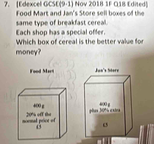 [Edexcel GCSE(9-1) Nov 2018 1F Q18 Edited] 
Food Mart and Jan's Store sell boxes of the 
same type of breakfast cereal. 
Each shop has a special offer. 
Which box of cereal is the better value for 
money? 
Food Mart Jan's Store
400 g
400 g
20% off the 
plus 30% extra 
normal price of
£5
c5