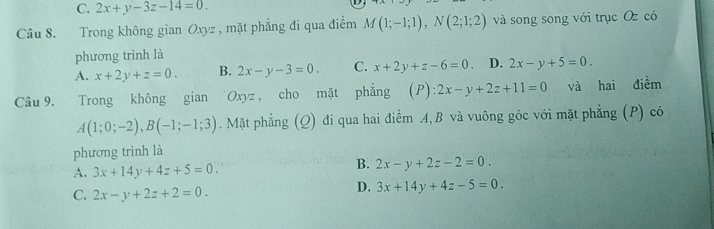 C. 2x+y-3z-14=0. 
Câu 8. Trong không gian Oxyz , mặt phẳng đi qua điểm M(1;-1;1), N(2;1;2) và song song với trục Oz có
phương trình là
A. x+2y+z=0. B. 2x-y-3=0. C. x+2y+z-6=0 D. 2x-y+5=0. 
Câu 9. Trong không gian Oxyz, cho mặt phẳng (P):2x-y+2z+11=0 và hai điểm
A(1;0;-2), B(-1;-1;3). Mặt phẳng (Q) đi qua hai điểm A, B và vuông góc với mặt phẳng (P) có
phương trình là
A. 3x+14y+4z+5=0.
B. 2x-y+2z-2=0.
C. 2x-y+2z+2=0.
D. 3x+14y+4z-5=0.