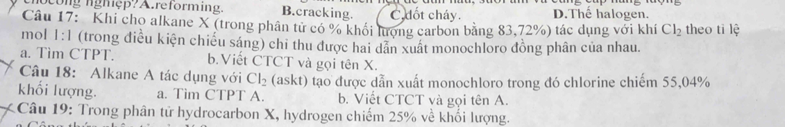 ho cong nghệp? A.reforming. B.cracking. C. dốt cháy. D.Thế halogen.
Câu 17: Khi cho alkane X (trong phân tử có % khối lượng carbon bằng 83,72%) tác dụng với khí Cl_2 theo ti lệ
mol 1:1 (trong điều kiện chiếu sáng) chi thu được hai dân xuất monochloro đồng phân của nhau.
a. Tìm CTPT. b.Viết CTCT và gọi tên X.
Câu 18: Alkane A tác dụng với Cl_2 (askt) tạo được dẫn xuất monochloro trong đó chlorine chiếm 55,04%
khối lượng. a. Tim CTPT A. b. Viết CTCT và gọi tên A.
Câu 19: Trong phân tử hydrocarbon X, hydrogen chiếm 25% về khối lượng.