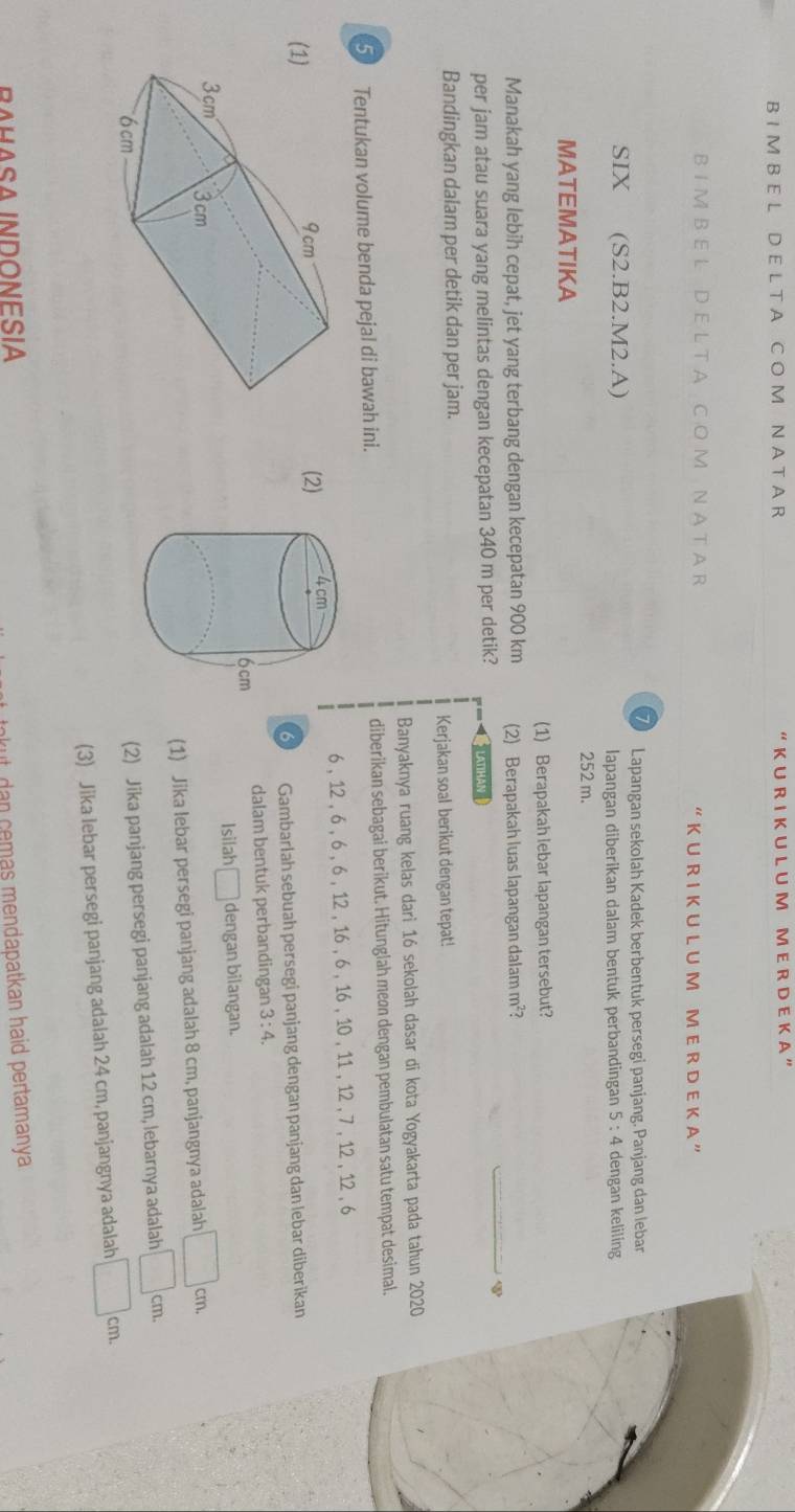 A C O M N A T A R “ K U R I K U L U M M E R D E K A ”
B I M B E L D E L T A C O M N A T A R K U R I K U L U M M E R D E K A ”
Lapangan sekolah Kadek berbentuk persegi panjang. Panjang dan lebar
SIX (S2.B2.M2.A) 5:4 dengan keliling
lapangan diberikan dalam bentuk perbandingan
252 m.
MATEMATIKA
(1) Berapakah lebar lapangan tersebut?
Manakah yang lebih cepat, jet yang terbang dengan kecepatan 900 km (2) Berapakah luas lapangan dalam m²?
φ
per jam atau suara yang melintas dengan kecepatan 340 m per detik?  LATIHAN
Bandingkan dalam per detik dan per jam.
Kerjakan soal berikut dengan tepat!
Banyaknya ruang kelas dari 16 sekolah dasar di kota Yogyakarta pada tahun 2020
5 Tentukan volume benda pejal di bawah ini. diberikan sebagai berikut. Hitunglah meøn dengan pembulatan satu tempat desimal.
6 , 12 , 6 , 6 , 6 , 12 , 16 , 6 , 16 , 10 , 11 , 12 , 7 , 12 , 12 , 6
(
(2) 
6 Gambarlah sebuah persegi panjang dengan panjang dan lebar diberikan
dalam bentuk perbandingan 3:4.
Isilah □ dengan bilangan.
(1) Jika lebar persegi panjang adalah 8 cm, panjangnya adalah □ cm.
(2) Jika panjang persegi panjang adalah 12 cm, lebarnya adalah □ cm.
(3) Jika lebar persegi panjang adalah 24 cm, panjangnya adalah □ 66 _ -_  m.
RAHASA INDoNEsíA
nkut dan cemas mendapatkan haid pertamanya .