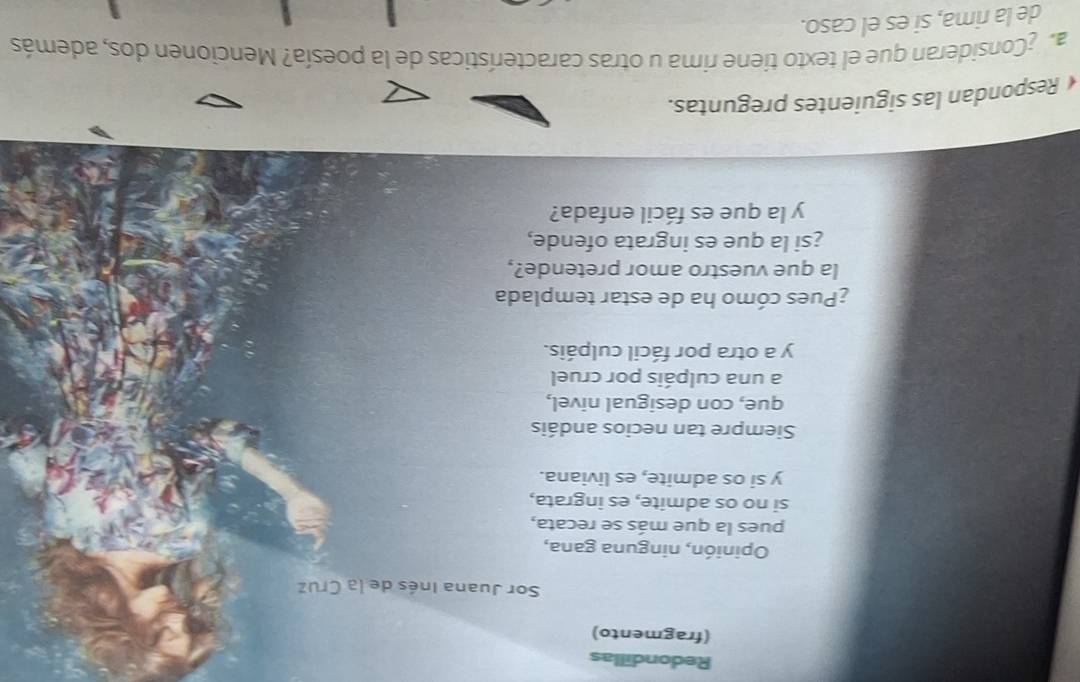 Redondillas 
(fragmento) 
Sor Juana Inés de la Cruz 
Opinión, ninguna gana, 
pues la que más se recata, 
si no os admite, es ingrata, 
y si os admite, es liviana. 
Siempre tan necios andáis 
que, con desigual nivel, 
a una culpáis por cruel 
y a otra por fácil culpáis. 
¿Pues cómo ha de estar templada 
la que vuestro amor pretende?, 
¿si la que es ingrata ofende, 
y la que es fácil enfada? 
Respondan las siguientes preguntas. 
a Consideran que el texto tiene rima u otras características de la poesía? Mencionen dos, además 
de la rima, si es el caso.