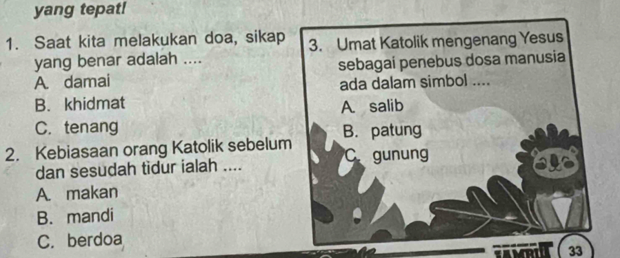 yang tepat!
1. Saat kita melakukan doa, sikap 3. Umat Katolik mengenang Yesus
yang benar adalah ....
A. damai sebagaí penebus dosa manusia
ada dalam simbol ....
B. khidmat A. salib
C. tenang
2. Kebiasaan orang Katolik sebelum B. patung
C gunung
dan sesudah tidur ialah ....
A. makan
B. mandi
C. berdoa
33